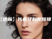 【速报】长春牙科医院排名榜(长春牙科医院排名榜前十)