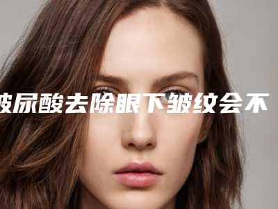 玻尿酸去除眼下皱纹会不会对身体健康产生危害