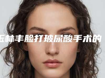 玉林丰脸打玻尿酸手术的价格是什么样的呢