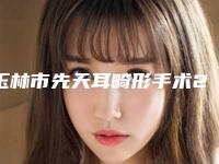 玉林市先天耳畸形手术2025项目价格（收费标准）出炉(2025年5月均价为：63102元）