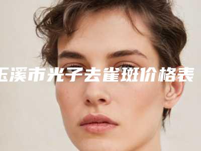玉溪市光子去雀斑价格表(费用)清单(8月-3月均价为：1668元)