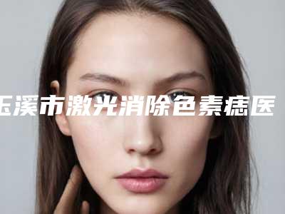 玉溪市激光消除色素痣医院十强排行榜公立私立混排(玉溪市激光消除色素痣整形医院)