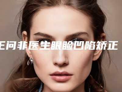 王问非医生眼睑凹陷矫正技术不赖-徐州和平医美