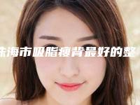 珠海市吸脂瘦背最好的整容医院是哪家(珠海吉大郭闫伏医疗美容诊所专家力推)