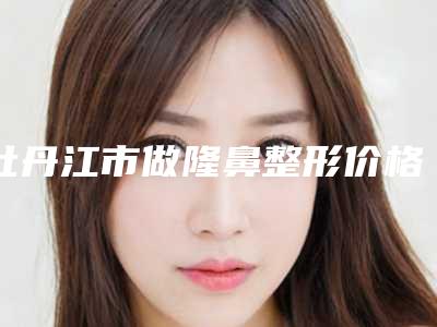 牡丹江市做隆鼻整形价格(收费标准)项目2025-牡丹江市做隆鼻整形一次手术价格