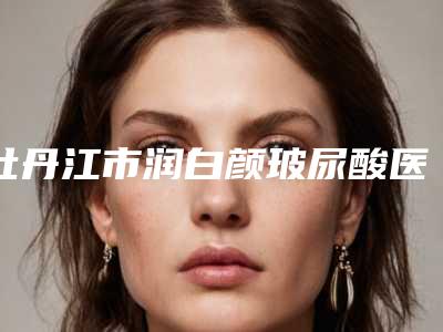 牡丹江市润白颜玻尿酸医院综合实力十强排行一览名单更新-牡丹江西安区雅施医疗美容门诊部实力锁定前三