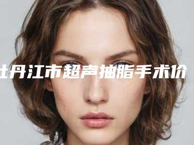 牡丹江市超声抽脂手术价格表(费用)口碑洋气出炉(近6个月均价为:3114元)