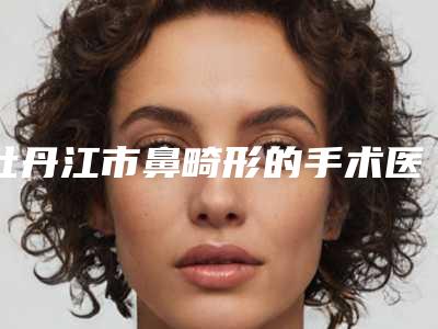 牡丹江市鼻畸形的手术医院排行十强罗列(牡丹江市鼻畸形的手术整形医院)