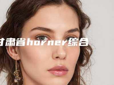 甘肃省horner综合征眼睑下垂价格(价目)官方2025正版更新(甘肃省horner综合征眼睑下垂价钱一般多少钱)