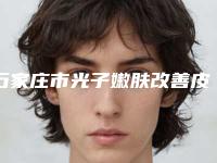 石家庄市光子嫩肤改善皮肤粗糙价格收费表完整新鲜出炉(2025年均价为：1953元）