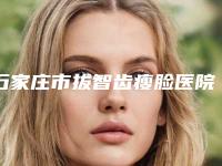 石家庄市拔智齿瘦脸医院排名榜前十名名单揭晓（石家庄市拔智齿瘦脸口腔医院谁与争锋）