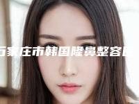 石家庄市韩国隆鼻整容医院排名top10强名单如下（石家庄市韩国隆鼻整容整形医院）