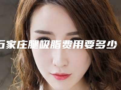 石家庄腿吸脂费用要多少「石家庄腿吸脂术费用大概要多少」