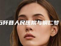 石阡县人民医院与铜仁梦想医疗美容口碑横评哪家好