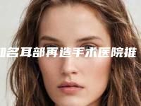 知名耳部再造手术医院推荐:耳部再造手术医院top302025版发布