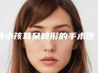 的小孩耳朵畸形的手术医院推荐：小孩耳朵畸形的手术医院前20名资质评测
