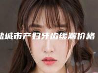 盐城市产妇牙齿缓解价格收费表2025正式公开-盐城市产妇牙齿缓解价格