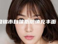 盘锦市自体脂肪填充丰面颊整形医院价格(盘锦云医疗整形美容医美实力口碑出圈)