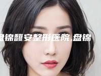 盘锦馥安整形医院,盘锦逸轩医疗美容诊所口碑评价对比