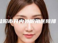 益阳市开内外眼角医院排行榜前十实力技术俱佳(益阳市开内外眼角整形医院)