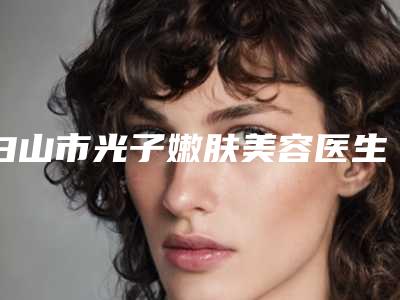 白山市光子嫩肤美容医生排行榜前十医生名单公布-白山市光子嫩肤美容医生