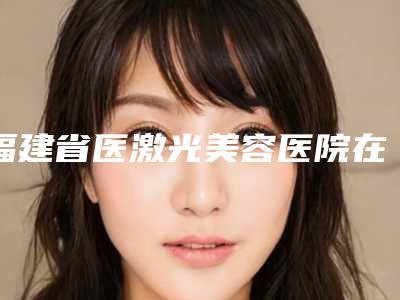 福建省医激光美容医院在榜名单前十名哪个规模比较大（厦门素色曾云医疗美容诊所看谁个更出色）