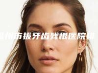 福州市拔牙齿残根医院排行榜前十榜单大汇总(福州市拔牙齿残根口腔医院口碑实力在线)