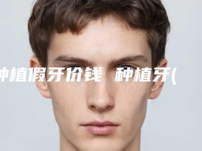 种植假牙价钱 种植牙(种植假牙价钱多少)