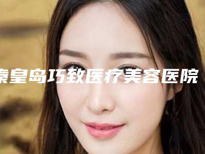 秦皇岛巧致医疗美容医院行不行-推荐吴亚军医生,任加伟医生,张凯华医生