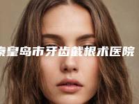 秦皇岛市牙齿截根术医院排行榜综合实力正规名单公开(秦皇岛市牙齿截根术口腔医院遍布北上广)