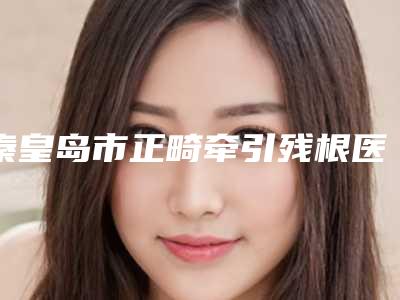 秦皇岛市正畸牵引残根医院上榜清单前10名高分盘点（秦皇岛麦格口腔门诊部（秦皇岛日报社店）网友力推都入围了）