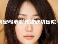 秦皇岛市彩光嫩肤功医院上榜名单十强名单公开（秦皇岛市彩光嫩肤功整形医院）