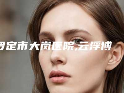 罗定市大岗医院,云浮博研医疗美容诊所口碑大PK