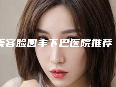 美容脸圆丰下巴医院推荐:脸圆丰下巴医院top30强崭新出炉