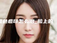 红色痘印怎么治_脸上的痘痘和痘印怎么才能消失