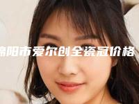 绵阳市爱尔创全瓷冠价格收费表2025项目参考-绵阳市爱尔创全瓷冠价格