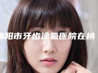 绵阳市牙齿涂氟医院在榜清单前十佳哪个好（绵阳李春玉口腔诊所口腔公立名列前三）