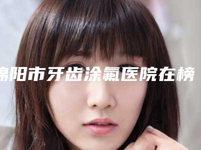绵阳市牙齿涂氟医院在榜清单前十佳哪个好(绵阳李春玉口腔诊所口腔公立名列前三)