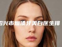 绍兴市烟渍牙美白医生排名榜前五墙裂推荐-绍兴市烟渍牙美白口腔医生