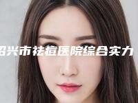绍兴市祛痘医院综合实力排名榜每日分享(绍兴市祛痘整形医院)