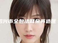 绍兴市全包法耳朵再造医院哪家有实力(绍兴市全包法耳朵再造整形医院)