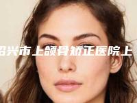 绍兴市上颌骨矫正医院上榜清单top10抢鲜看(绍兴素美整形风格及技术优势详细解答)