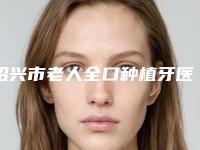 绍兴市老人全口种植牙医院上榜清单实力评比(绍兴市老人全口种植牙口腔医院正规私立推送)
