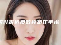 绍兴市近视散光矫正手术医院上榜名单前十介绍(绍兴市近视散光矫正手术整形医院)