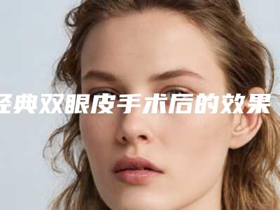 经典双眼皮手术后的效果到底好不好