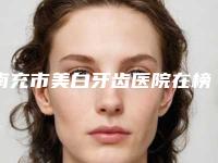 南充市美白牙齿医院在榜清单前10位入围详情（南充市美白牙齿口腔医院价格费用新出炉）