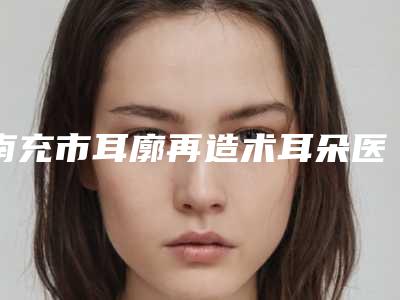 南充市耳廓再造术耳朵医院排名榜前十佳精华帖（南充市耳廓再造术耳朵整形医院）