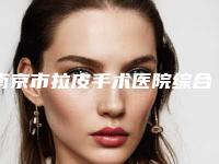 南京市拉皮手术医院综合实力前十佳口碑排行榜效果揭秘（南京怡华医疗美容告诉你哪个好且实惠）