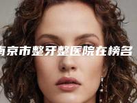 南京市整牙整医院在榜名单前十位名单详解(南京市整牙整口腔医院汇总单10强盘点)