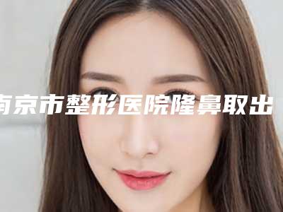 南京市整形医院隆鼻取出哪个医院好(南京恒丽医疗美容总有一家适合你)